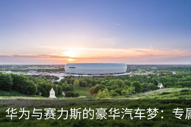 华为与赛力斯的豪华汽车梦：专属专营新纪元来袭！